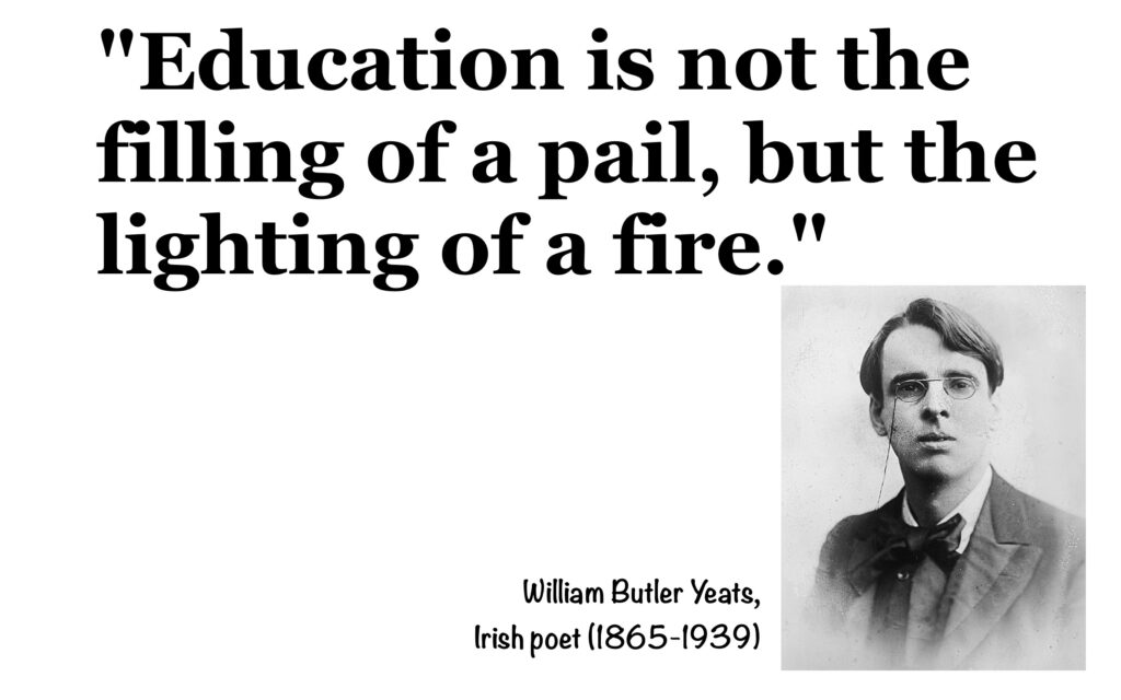 "Education is not the filling of a pail, but the lighting of a fire." William Butler Yeats